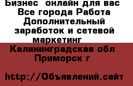 Бизнес- онлайн для вас! - Все города Работа » Дополнительный заработок и сетевой маркетинг   . Калининградская обл.,Приморск г.